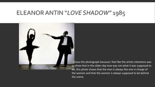 ELEANOR ANTIN “LOVE SHADOW” 1985
I chose this photograph because I feel like the artists intentions was
to show that in the olden day love was not what it was supposed to
be, this photo shows that the man is always the one in charge of
the women and that the women is always supposed to be behind
the scene.
 