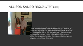 ALLISON SAURO “EQUALITY” 2014
I chose to take a picture of me and my boyfriend as a response to
Eleanor’s Love Shadow. The reason that I used a photograph of the
two of us together side by side is because now a days women are
just as equal as men and instead of being behind the scene or
behind the man you can be to the side and show that each person
brings just as much to a relationship.
 