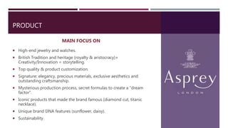 PRODUCT
 High-end jewelry and watches.
 British Tradition and heritage (royalty & aristocracy)+
Creativity/Innovation = storytelling.
 Top quality & product customization.
 Signature: elegancy, precious materials, exclusive aesthetics and
outstanding craftsmanship.
 Mysterious production process, secret formulas to create a ”dream
factor”.
 Iconic products that made the brand famous (diamond cut, titanic
necklace).
 Unique brand DNA features (sunflower, daisy).
 Sustainability.
MAIN FOCUS ON
 