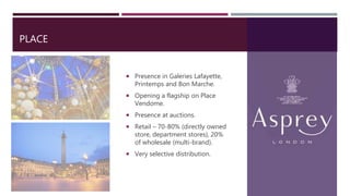 PLACE
 Presence in Galeries Lafayette,
Printemps and Bon Marche.
 Opening a flagship on Place
Vendome.
 Presence at auctions.
 Retail – 70-80% (directly owned
store, department stores), 20%
of wholesale (multi-brand).
 Very selective distribution.
 