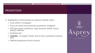 PROMOTION
 Digitalization of the business to improve visibility online:
 Local online # campaigns.
 Focus on social visual networks as pinterest, instagram.
 SEO (key words: mysterious, royal, exclusive, British, luxury,
jewelry, watches)
 Facebook ads.
 Linkedin – to target C-levels, tool to have a potential customer
base.
 Website experience (French version).
 