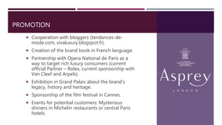 PROMOTION
 Cooperation with bloggers (tendances-de-
mode.com, vivaluxury.blogspot.fr).
 Creation of the brand book in French language.
 Partnership with Opera National de Paris as a
way to target rich luxury consumers (current
official Partner – Rolex, current sponsorship with
Van Cleef and Arpels).
 Exhibition in Grand Palais about the brand’s
legacy, history and heritage.
 Sponsorship of the film festival in Cannes.
 Events for potential customers: Mysterious
dinners in Michelin restaurants or central Paris
hotels.
 