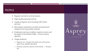 PEOPLE
 Regular (constant) communication.
 High-quality personal service.
 Loyalty programs and concierge (VIP client)
services.
 New talents acquisition (contest among French
students from top profile schools).
 Employees training to deliver superior service and
be aware of the brand’s DNA + French culture
specifics.
 Target audience:
 Majority: 30 – 40 years old, both men and women,
upper level, digitally educated
 Existing customers (aware of the brand): > 40 years
old
 