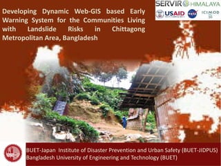 1
Developing Dynamic Web-GIS based Early
Warning System for the Communities Living
with Landslide Risks in Chittagong
Metropolitan Area, Bangladesh
BUET-Japan Institute of Disaster Prevention and Urban Safety (BUET-JIDPUS)
Bangladesh University of Engineering and Technology (BUET)
 