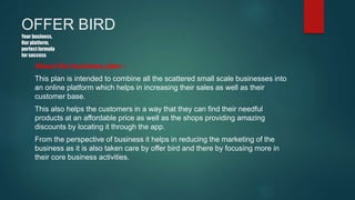 OFFER BIRD
Your business,
Our platform,
perfectformula
for success
About the business plan:-
This plan is intended to combine all the scattered small scale businesses into
an online platform which helps in increasing their sales as well as their
customer base.
This also helps the customers in a way that they can find their needful
products at an affordable price as well as the shops providing amazing
discounts by locating it through the app.
From the perspective of business it helps in reducing the marketing of the
business as it is also taken care by offer bird and there by focusing more in
their core business activities.
 