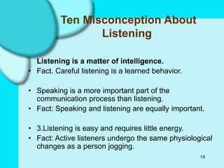 19
Ten Misconception About
Listening
Listening is a matter of intelligence.
• Fact. Careful listening is a learned behavior.
• Speaking is a more important part of the
communication process than listening.
• Fact: Speaking and listening are equally important.
• 3.Listening is easy and requires little energy.
• Fact: Active listeners undergo the same physiological
changes as a person jogging.
 