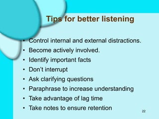 22
Tips for better listening
• Control internal and external distractions.
• Become actively involved.
• Identify important facts
• Don’t interrupt
• Ask clarifying questions
• Paraphrase to increase understanding
• Take advantage of lag time
• Take notes to ensure retention
 