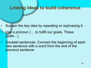 79
Linking Ideas to build coherence
• Sustain the key idea by repeating or rephrasing it.
• Use a pronoun (… to fulfill our goals. These
goals…)
• Dovetail sentences. Connect the beginning of each
new sentence with a word from the end of the
previous sentence
 