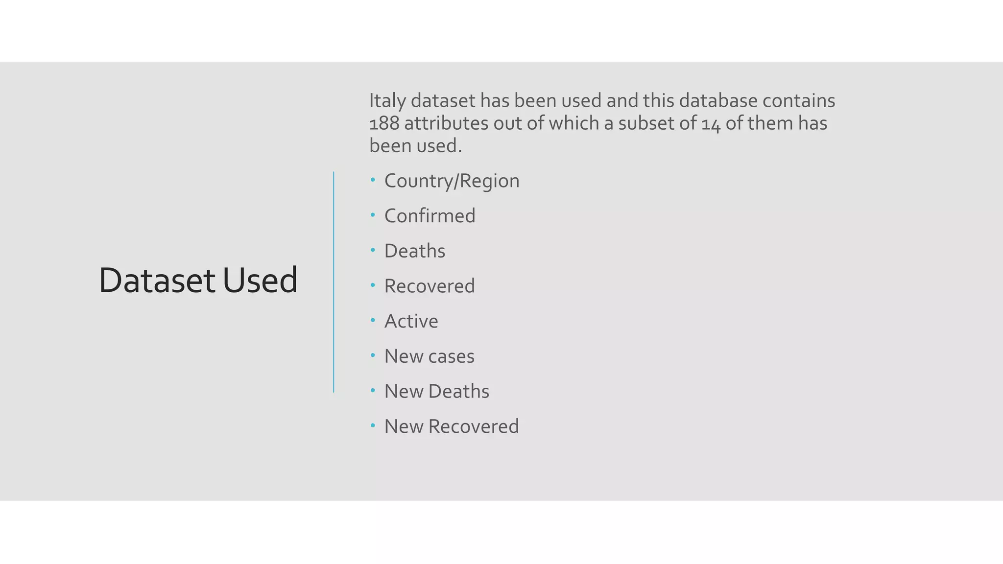 DatasetUsed
Italy dataset has been used and this database contains
188 attributes out of which a subset of 14 of them has
been used.
 Country/Region
 Confirmed
 Deaths
 Recovered
 Active
 New cases
 New Deaths
 New Recovered
 