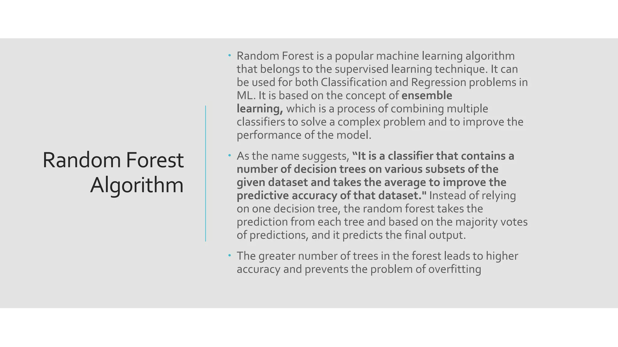 Random Forest
Algorithm
 Random Forest is a popular machine learning algorithm
that belongs to the supervised learning technique. It can
be used for both Classification and Regression problems in
ML. It is based on the concept of ensemble
learning, which is a process of combining multiple
classifiers to solve a complex problem and to improve the
performance of the model.
 As the name suggests, “It is a classifier that contains a
number of decision trees on various subsets of the
given dataset and takes the average to improve the
predictive accuracy of that dataset." Instead of relying
on one decision tree, the random forest takes the
prediction from each tree and based on the majority votes
of predictions, and it predicts the final output.
 The greater number of trees in the forest leads to higher
accuracy and prevents the problem of overfitting
 