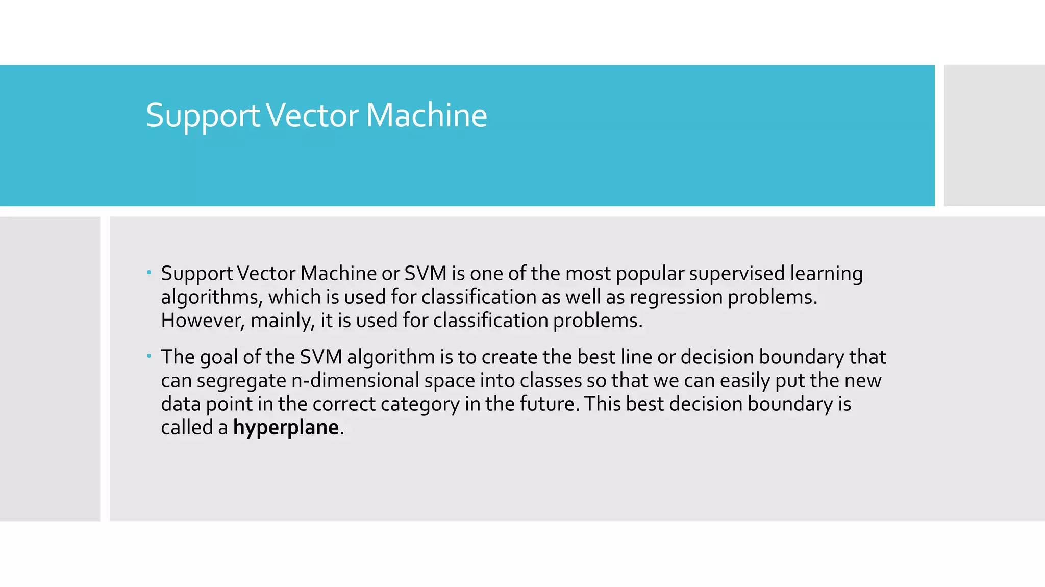 SupportVector Machine
 SupportVector Machine or SVM is one of the most popular supervised learning
algorithms, which is used for classification as well as regression problems.
However, mainly, it is used for classification problems.
 The goal of the SVM algorithm is to create the best line or decision boundary that
can segregate n-dimensional space into classes so that we can easily put the new
data point in the correct category in the future.This best decision boundary is
called a hyperplane.
 