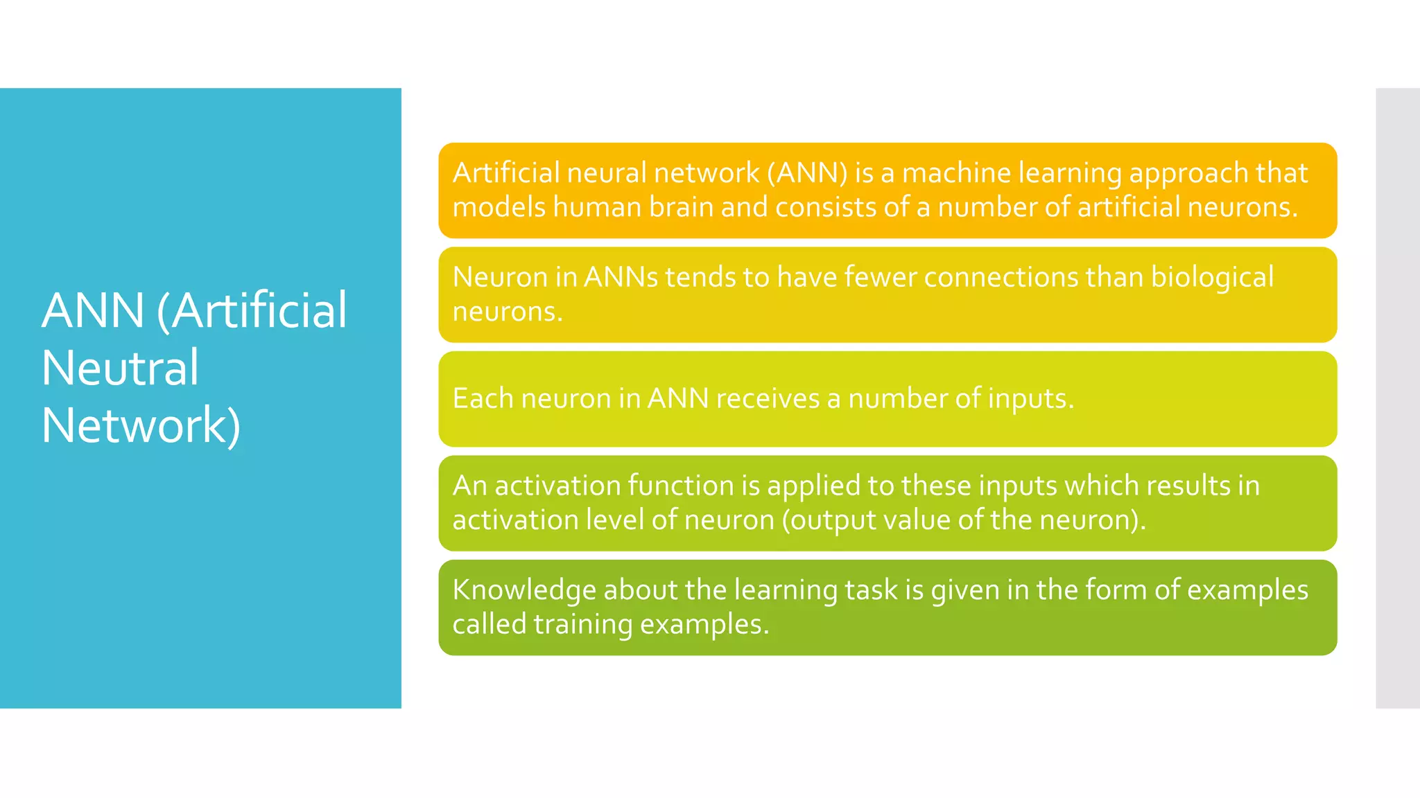 ANN (Artificial
Neutral
Network)
Artificial neural network (ANN) is a machine learning approach that
models human brain and consists of a number of artificial neurons.
Neuron in ANNs tends to have fewer connections than biological
neurons.
Each neuron in ANN receives a number of inputs.
An activation function is applied to these inputs which results in
activation level of neuron (output value of the neuron).
Knowledge about the learning task is given in the form of examples
called training examples.
 