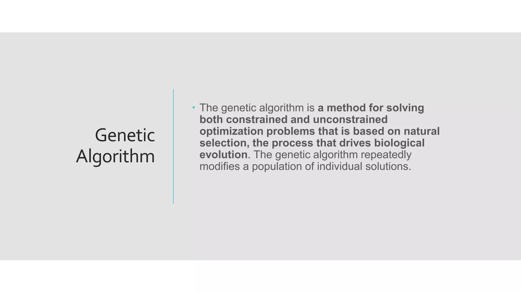 Genetic
Algorithm
 The genetic algorithm is a method for solving
both constrained and unconstrained
optimization problems that is based on natural
selection, the process that drives biological
evolution. The genetic algorithm repeatedly
modifies a population of individual solutions.
 