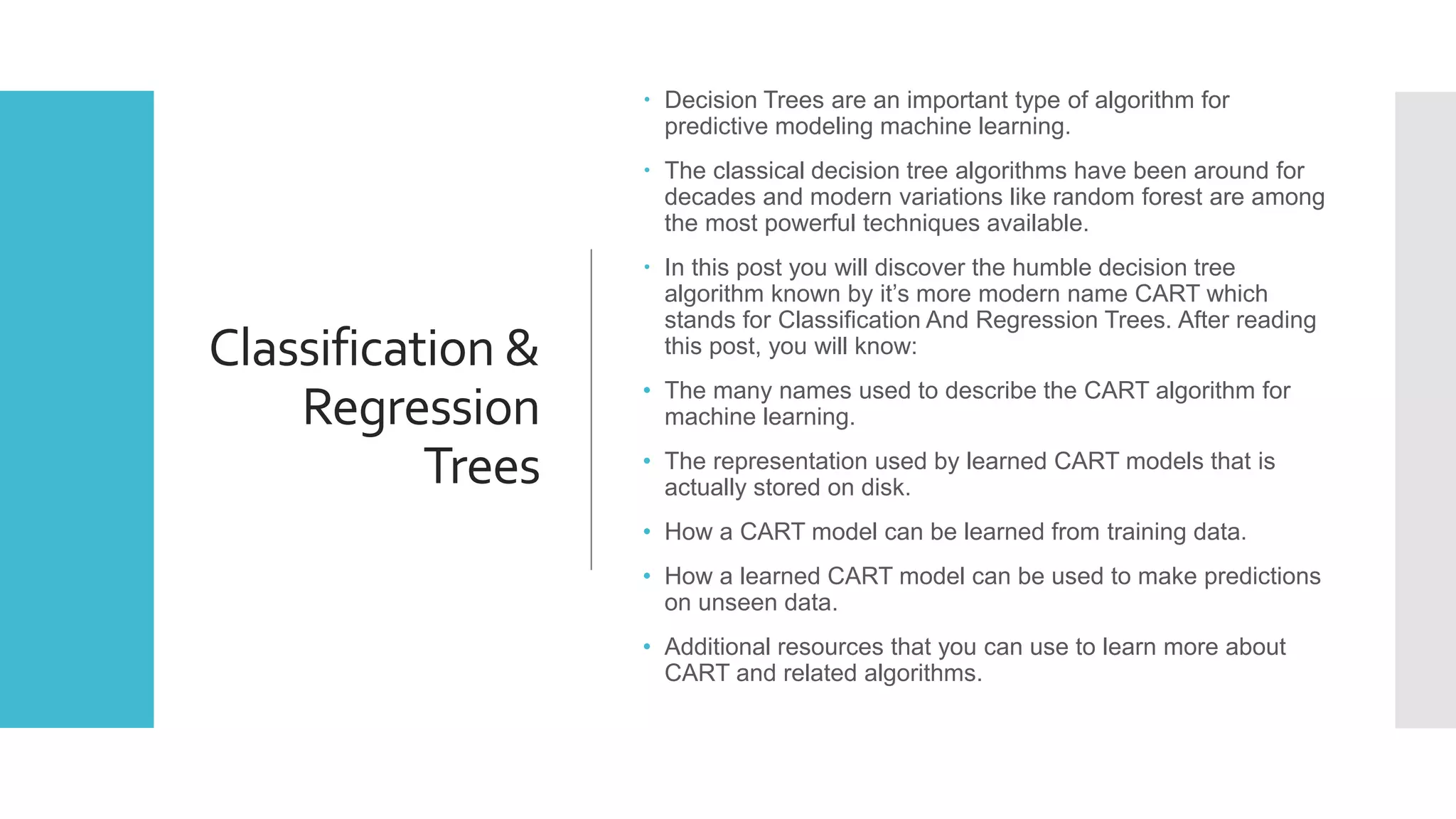 Classification &
Regression
Trees
 Decision Trees are an important type of algorithm for
predictive modeling machine learning.
 The classical decision tree algorithms have been around for
decades and modern variations like random forest are among
the most powerful techniques available.
 In this post you will discover the humble decision tree
algorithm known by it’s more modern name CART which
stands for Classification And Regression Trees. After reading
this post, you will know:
• The many names used to describe the CART algorithm for
machine learning.
• The representation used by learned CART models that is
actually stored on disk.
• How a CART model can be learned from training data.
• How a learned CART model can be used to make predictions
on unseen data.
• Additional resources that you can use to learn more about
CART and related algorithms.
 