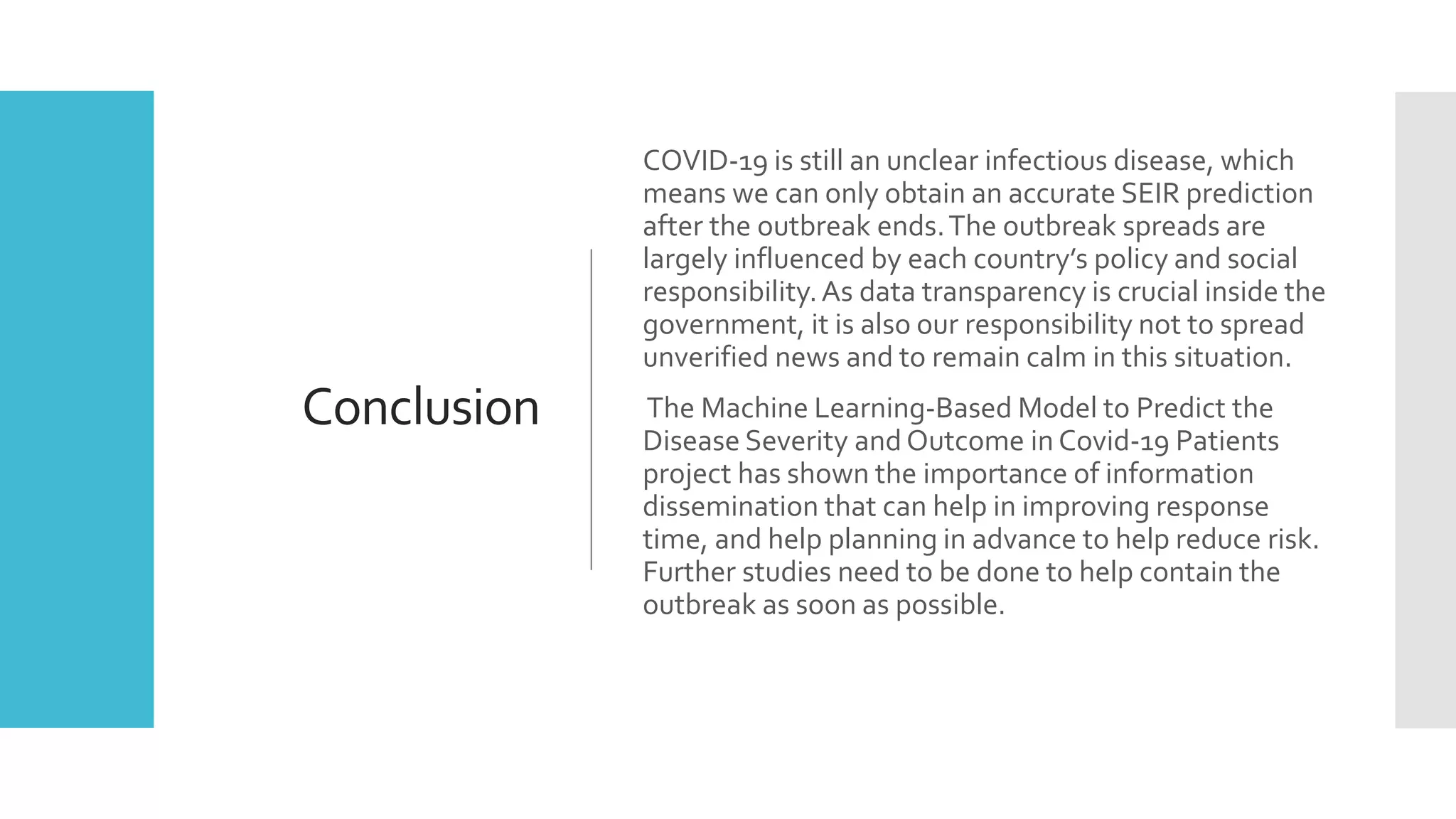 Conclusion
COVID-19 is still an unclear infectious disease, which
means we can only obtain an accurate SEIR prediction
after the outbreak ends.The outbreak spreads are
largely influenced by each country’s policy and social
responsibility.As data transparency is crucial inside the
government, it is also our responsibility not to spread
unverified news and to remain calm in this situation.
The Machine Learning-Based Model to Predict the
Disease Severity and Outcome in Covid-19 Patients
project has shown the importance of information
dissemination that can help in improving response
time, and help planning in advance to help reduce risk.
Further studies need to be done to help contain the
outbreak as soon as possible.
 