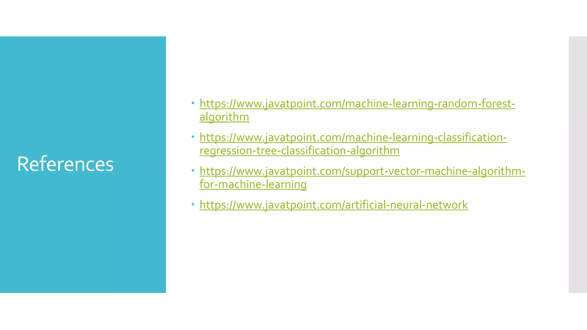References
 https://www.javatpoint.com/machine-learning-random-forest-
algorithm
 https://www.javatpoint.com/machine-learning-classification-
regression-tree-classification-algorithm
 https://www.javatpoint.com/support-vector-machine-algorithm-
for-machine-learning
 https://www.javatpoint.com/artificial-neural-network
 