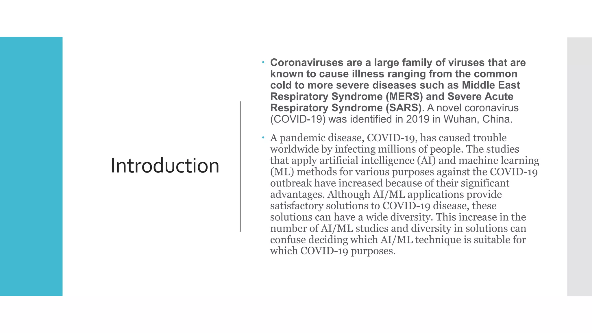 Introduction
 Coronaviruses are a large family of viruses that are
known to cause illness ranging from the common
cold to more severe diseases such as Middle East
Respiratory Syndrome (MERS) and Severe Acute
Respiratory Syndrome (SARS). A novel coronavirus
(COVID-19) was identified in 2019 in Wuhan, China.
 A pandemic disease, COVID-19, has caused trouble
worldwide by infecting millions of people. The studies
that apply artificial intelligence (AI) and machine learning
(ML) methods for various purposes against the COVID-19
outbreak have increased because of their significant
advantages. Although AI/ML applications provide
satisfactory solutions to COVID-19 disease, these
solutions can have a wide diversity. This increase in the
number of AI/ML studies and diversity in solutions can
confuse deciding which AI/ML technique is suitable for
which COVID-19 purposes.
 