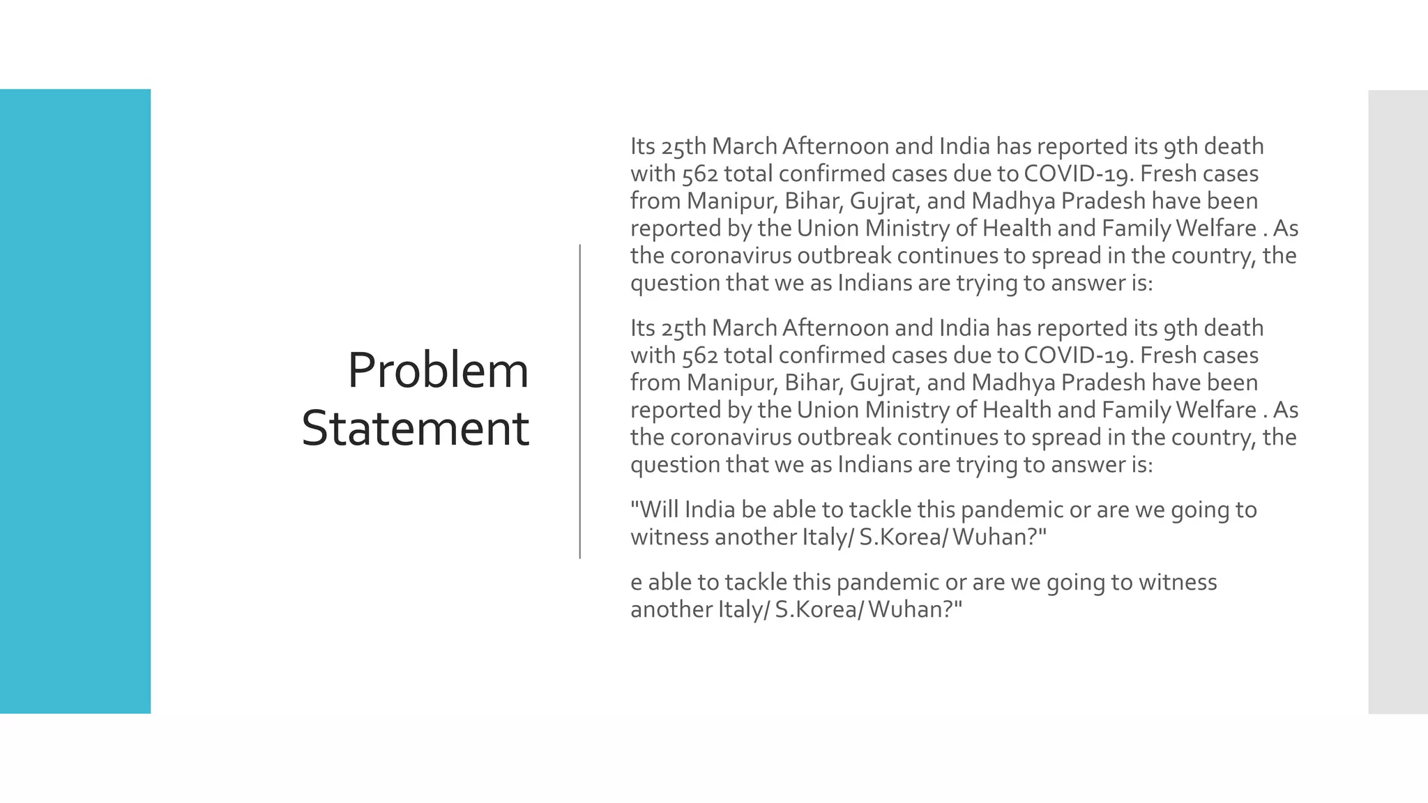 Problem
Statement
Its 25th MarchAfternoon and India has reported its 9th death
with 562 total confirmed cases due to COVID-19. Fresh cases
from Manipur, Bihar, Gujrat, and Madhya Pradesh have been
reported by the Union Ministry of Health and FamilyWelfare . As
the coronavirus outbreak continues to spread in the country, the
question that we as Indians are trying to answer is:
Its 25th MarchAfternoon and India has reported its 9th death
with 562 total confirmed cases due to COVID-19. Fresh cases
from Manipur, Bihar, Gujrat, and Madhya Pradesh have been
reported by the Union Ministry of Health and FamilyWelfare . As
the coronavirus outbreak continues to spread in the country, the
question that we as Indians are trying to answer is:
"Will India be able to tackle this pandemic or are we going to
witness another Italy/ S.Korea/Wuhan?"
e able to tackle this pandemic or are we going to witness
another Italy/ S.Korea/Wuhan?"
 