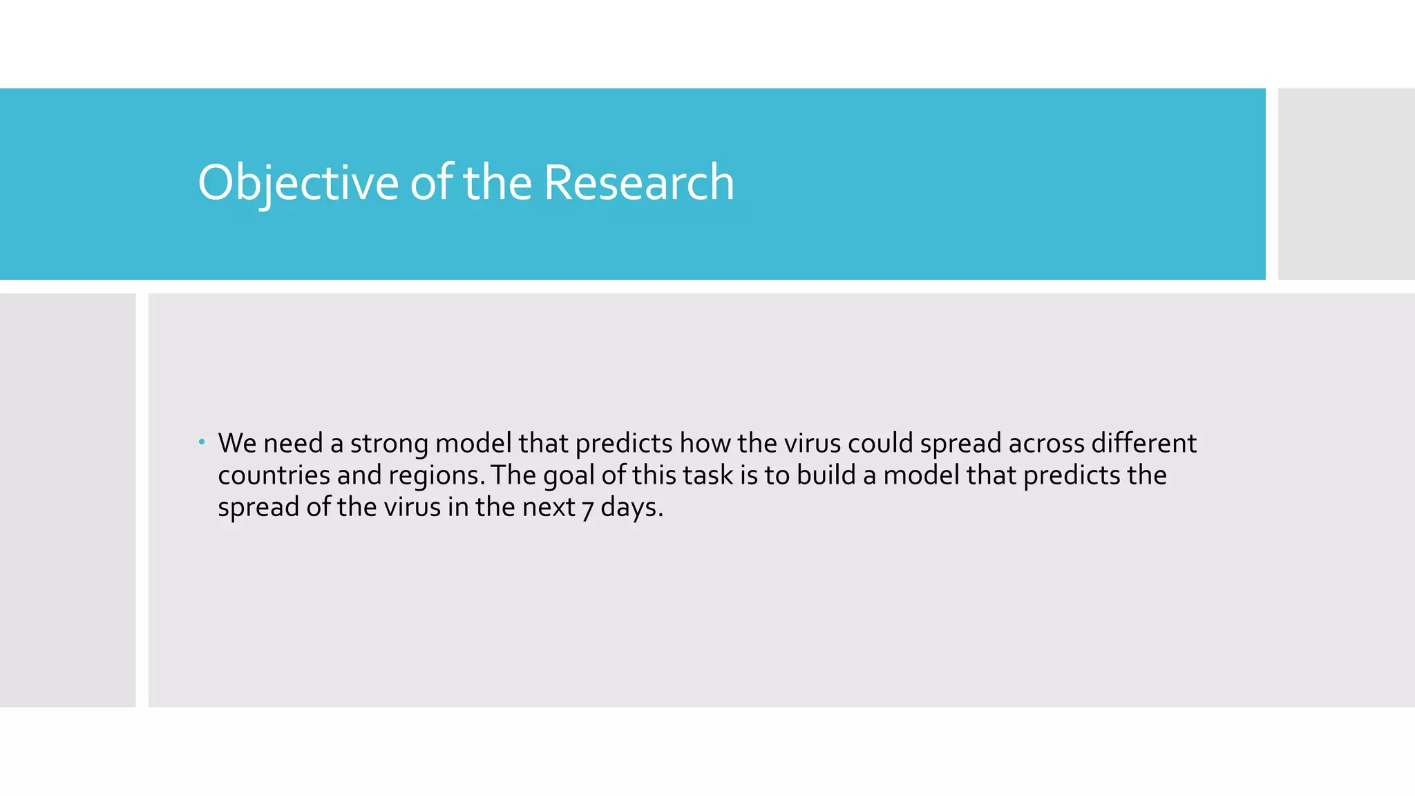 Objective of the Research
 We need a strong model that predicts how the virus could spread across different
countries and regions.The goal of this task is to build a model that predicts the
spread of the virus in the next 7 days.
 