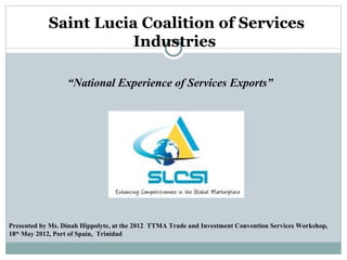Saint Lucia Coalition of Services
                       Industries

                  “National Experience of Services Exports”




Presented by Ms. Dinah Hippolyte, at the 2012 TTMA Trade and Investment Convention Services Workshop,
18th May 2012, Port of Spain, Trinidad
 