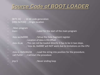o [BITS 16] ; 16 bit code generation
o [ORG 0x7C00] ; Origin location
o
o ; Main program
o main: ; Label for the start of the main program
o
o mov ax,0x0000 ; Setup the Data Segment register
o ; Location of data is DS:Offset
o mov ds,ax ; This can not be loaded directly it has to be in two steps.
o ; 'mov ds, 0x0000' will NOT work due to limitations on the CPU
o
o mov si, HelloWorld ; Load the string into position for the procedure.
o call PutStr ; Call/start the procedure
o
o jmp $ ; Never ending loop
o
 