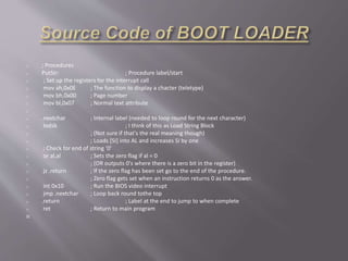 o ; Procedures
o PutStr: ; Procedure label/start
o ; Set up the registers for the interrupt call
o mov ah,0x0E ; The function to display a chacter (teletype)
o mov bh,0x00 ; Page number
o mov bl,0x07 ; Normal text attribute
o
o .nextchar ; Internal label (needed to loop round for the next character)
o lodsb ; I think of this as Load String Block
o ; (Not sure if that's the real meaning though)
o ; Loads [SI] into AL and increases SI by one
o ; Check for end of string '0'
o or al,al ; Sets the zero flag if al = 0
o ; (OR outputs 0's where there is a zero bit in the register)
o jz .return ; If the zero flag has been set go to the end of the procedure.
o ; Zero flag gets set when an instruction returns 0 as the answer.
o int 0x10 ; Run the BIOS video interrupt
o jmp .nextchar ; Loop back round tothe top
o .return ; Label at the end to jump to when complete
o ret ; Return to main program

 