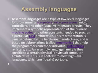  Assembly languages are a type of low-level languages
for programming computers, microprocessors, micro
controllers, and other (usually) integrated circuits. They
implement a symbolic representation of the numeric
machine codes and other constants needed to program
a particular CPU architecture. This representation is
usually defined by the hardware manufacturer, and is
based on abbreviations (called mnemonics) that help
the programmer remember individual instructions,
registers, etc. An assembly language family is thus
specific to a certain physical (or virtual) computer
architecture. This is in contrast to most high-level
languages, which are (ideally) portable.

 