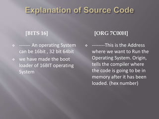 [BITS 16] [ORG 7C00H]
 ------- An operating System
can be 16bit , 32 bit 64bit
 we have made the boot
loader of 16BIT operating
System
 --------This is the Address
where we want to Run the
Operating System. Origin,
tells the compiler where
the code is going to be in
memory after it has been
loaded. (hex number)
 