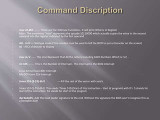 o mov ah,0Eh ------ These are the TeleType Functions.. It will print What is in Register
o Mov:: The mnemonic "mov" represents the opcode 10110000 which actually copies the value in the second
operand into the register indicated by the first operand
o
o AH - 0x0E <- Teletype mode (This number must be used to tell the BIOS to put a character on the screen)
o AL - ASCII character to display
o
o
o mov al,'a' ----- This Line Represent that All the Letters Including ASCII Numbers Which is (‘a’) .
o
o int 10h ------- This is the Number of Interrupt . This Interrupt is the BIOS Interrupt
o
o Linux Kernel Uses 80h Interrupt
o Ms-DOS Uses 21h Interrupt
o
o times 510-($-$$) db 0 ----Fill the rest of the sector with zero's
o
o times 510-($-$$) db 0 This reads: Times 510-(Start of this Instruction - Start of program) with 0's $ stands for
start of the instruction $$ stands for start of the program
o
o dw 0xAA55--Add the boot loader signature to the end. Without this signature the BIOS won't recognise this as
a bootable disk!
 