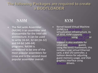 NASM KVM
 The Net wide Assembler
(NASM) is an assembler and
disassemble for the Intel x86
architecture. It can be used
to write 16-bit, 32-bit (IA-32)
and 64-bit (x86-64)
programs. NASM is
considered to be one of the
most popular assemblers for
Linux and is the second most
popular assembler overall.
 Kernel-based Virtual Machine
(KVM) is a Linux kernel
virtualization infrastructure. As
of 2010, KVM supports native
virtualization using Intel VT-x or
AMD-V. Para virtualization
support is also available for
Linux and Windows guests
using the VirtIO framework; this
includes a par virtual Ethernet
card, a disk I/O controller, a
balloon device for adjusting
guest memory-usage, and VGA
graphics interface using
VMware drivers.
 