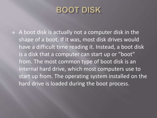  A boot disk is actually not a computer disk in the
shape of a boot. If it was, most disk drives would
have a difficult time reading it. Instead, a boot disk
is a disk that a computer can start up or "boot"
from. The most common type of boot disk is an
internal hard drive, which most computers use to
start up from. The operating system installed on the
hard drive is loaded during the boot process.
 