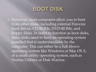  However, most computers allow you to boot
from other disks, including external Firewire
hard drives, CD-ROMs, DVD-ROMs, and
floppy disks. In order to function as boot disks,
these disks need to have an operating system
installed that is understandable by the
computer. This can either be a full-blown
operating system like Windows or Mac OS X,
or a small utility operating system, such as
Norton Utilities or Disk Warrior.
 