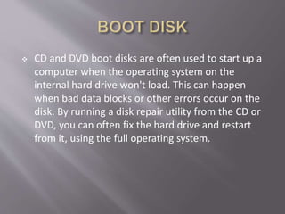  CD and DVD boot disks are often used to start up a
computer when the operating system on the
internal hard drive won't load. This can happen
when bad data blocks or other errors occur on the
disk. By running a disk repair utility from the CD or
DVD, you can often fix the hard drive and restart
from it, using the full operating system.
 