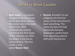  Boot loader is a program
situated at the first sector
of the hard drive; and it is
the sector where the boot
starts from. BIOS
automatically read all
content of the first sector
to the memory just after
the power is turned on,
and jump to it. The first
sector is also
called Master Boot
 Record. Actually it is not
obligatory for the first
sector of the hard drive to
boot something. This
name has been formed
historically because
developers used to boot
their operating systems
with such mechanism.
 