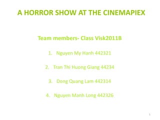 A HORROR SHOW AT THE CINEMAPIEX
Team members- Class Visk2011B
1. Nguyen My Hanh 442321
2. Tran Thi Huong Giang 44234
3. Dong Quang Lam 442314
4. Nguyen Manh Long 442326
1
 