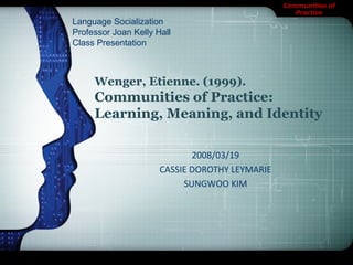 Communities of
Practice
Wenger, Etienne. (1999).
Communities of Practice:
Learning, Meaning, and Identity
2008/03/19
CASSIE DOROTHY LEYMARIE
SUNGWOO KIM
Language Socialization
Professor Joan Kelly Hall
Class Presentation
 