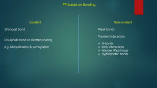 PPI based on Bonding
Covalent
Strongest bond
Disulphide bond or electron sharing
e.g. Ubiquitination & sumoylation
Non-covalent
Weak bonds
Transient interaction
 H-bonds
 Ionic interactions
 Wander Waal forces
 Hydrophobic bonds
 