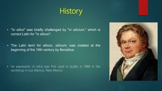 History
• "In silico" was briefly challenged by "in silicium," which is
correct Latin for "in silicon".
• The Latin term for silicon, silicium, was created at the
beginning of the 19th century by Berzelius.
• he expression in silico was first used in public in 1989 in the
workshop in Los Alamos, New Mexico
 