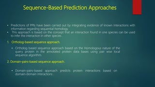 Sequence-Based Prediction Approaches
• Predictions of PPIs have been carried out by integrating evidence of known interactions with
information regarding sequential homology.
• This approach is based on the concept that an interaction found in one species can be used
to infer the interaction in other species .
1. Ortholog-based sequence approach.
• Ortholog based sequence approach based on the Homologous nature of the
query protein in the annotated protein data bases using pair wise local
sequence algorithm.
2. Domain-pairs-based sequence approach.
• Domain-pairs-based approach predicts protein interactions based on
domain-domain interactions .
 