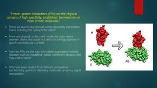 “Protein–protein interactions (PPIs) are the physical
contacts of high specificity, established between two or
more protein molecules.”
 These are due to biochemical events steered by electrostatic
forces including the hydrophobic effect.”
 Many are physical contacts with molecular associations
between chains that occur in a cell or in a living organism in
specific biomolecular context.
 Aberrant PPIs are the basis of multiple aggregation-related
diseases, such as Creutzfeldt–Jakob, Alzheimer's disease, and
may lead to cancer.
 PPIs have been studied from different perspectives:
biochemistry, quantum chemistry, molecular dynamics, signal
transduction.
 