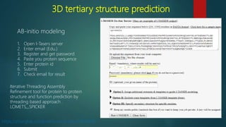 3D tertiary structure prediction
AB-initio modeling
1. Open I-Tasers server
2. Enter email (Edu.)
3. Register and get password
4. Paste you protein sequence
5. Enter protein id
6. Submit
7. Check email for result
https://zhanglab.ccmb.med.umich.edu/I-TASSER/
Iterative Threading Assembly
Refinement tool for protein to protein
structure and function prediction by
threading based approach .
LOMETS,,,SPICKER
 