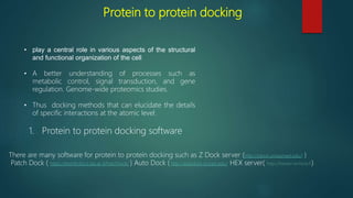 Protein to protein docking
• play a central role in various aspects of the structural
and functional organization of the cell
• A better understanding of processes such as
metabolic control, signal transduction, and gene
regulation. Genome-wide proteomics studies.
• Thus docking methods that can elucidate the details
of specific interactions at the atomic level.
1. Protein to protein docking software
There are many software for protein to protein docking such as Z Dock server (http://zdock.umassmed.edu/) )
Patch Dock ( https://bioinfo3d.cs.tau.ac.il/PatchDock/ ) Auto Dock ( http://autodock.scripps.edu/ HEX server( http://hexserver.loria.fr)
 
