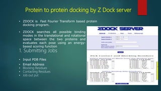 Protein to protein docking by Z Dock server
• ZDOCK is Fast Fourier Transform based protein
docking program.
• ZDOCK searches all possible binding
modes in the translational and rotational
space between the two proteins and
evaluates each pose using an energy-
based scoring function
1. Submitting Jobs
• Input PDB Files
• Email Address
• Blocking Residues
• Contacting Residues
• Job out put
 