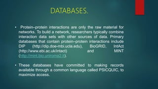 DATABASES.
• Protein–protein interactions are only the raw material for
networks. To build a network, researchers typically combine
interaction data sets with other sources of data. Primary
databases that contain protein–protein interactions include
DIP (http://dip.doe-mbi.ucla.edu), BioGRID, IntAct
(http://www.ebi.ac.uk/intact) and MINT
(http://mint.bio.uniroma2.it).
• These databases have committed to making records
available through a common language called PSICQUIC, to
maximize access.
 