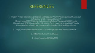 REFERENCES
1. Protein-Protein Interaction Detection: Methods and AnalysisV.SrinivasaRao,1 K.Srinivas,1
G.N.Sujini,2 andG.N.SunandKumar1 1
DepartmentofCSE,VRSiddharthaEngineeringCollege,Vijayawada520007,India
2DepartmentofCSE,MahatmaGandhiInstituteofTechnology,Hyderabad500075,India
CorrespondenceshouldbeaddressedtoV.SrinivasaRao;drvsrao9@gmail.com
2. https://www.slideshare.net/Prianca12/protein-protein-interactions-29100706
3. https://youtu.be/mvo_xL1LESM
4. https://youtu.be/kl2SU6gTRDI
 
