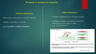 PPI based on duration of interaction
Transient interactions:
“Interaction that last for a shorter period.”
Mostly reversible in manner.
e.g. G-protein coupled receptors
Stable interactions:
“Protein interaction for a longer period”
a stable complex of proteins is formed.
Mainly structural roles in cells
e.g. Cytochrome C
 