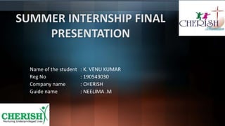 SUMMER INTERNSHIP FINAL
PRESENTATION
Name of the student : K. VENU KUMAR
Reg No : 190543030
Company name : CHERISH
Guide name : NEELIMA .M
 