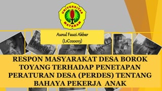 RESPON MASYARAKAT DESA BOROK
TOYANG TERHADAP PENETAPAN
PERATURAN DESA (PERDES) TENTANG
BAHAYA PEKERJA ANAK
Aunul Fauzi Akbar
(L1C020013)
 