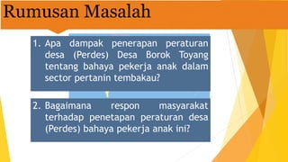 Rumusan Masalah
1. Apa dampak penerapan peraturan
desa (Perdes) Desa Borok Toyang
tentang bahaya pekerja anak dalam
sector pertanin tembakau?
2. Bagaimana respon masyarakat
terhadap penetapan peraturan desa
(Perdes) bahaya pekerja anak ini?
 