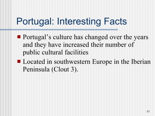 Portugal: Interesting Facts Portugal’s culture has changed over the years and they have increased their number of public cultural facilities Located in southwestern Europe in the Iberian Peninsula (Clout 3). 
